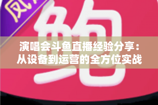 演唱会斗鱼直播经验分享：从设备到运营的全方位实战指南，助你打造高人气音乐直播间