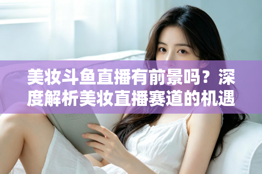 美妆斗鱼直播有前景吗？深度解析美妆直播赛道的机遇、挑战与变现路径