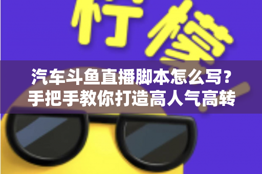 汽车斗鱼直播脚本怎么写？手把手教你打造高人气高转化的汽车直播间