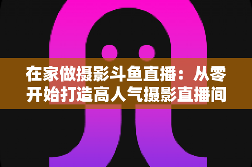 在家做摄影斗鱼直播：从零开始打造高人气摄影直播间的实用指南