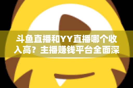 斗鱼直播和YY直播哪个收入高？主播赚钱平台全面深度对比分析