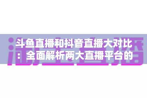 斗鱼直播和抖音直播大对比:全面解析两大直播平台的差异,助你选对舞台 斗鱼直播和抖音直播大对比:全面解析两大直播平台的差异,助你选对舞台