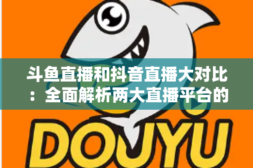 斗鱼直播和抖音直播大对比：全面解析两大直播平台的差异，助你选对舞台