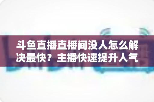斗鱼直播直播间没人怎么解决最快？主播快速提升人气的实战攻略