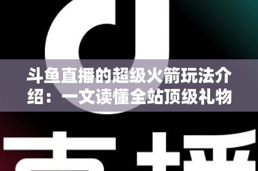 斗鱼直播的超级火箭玩法介绍：一文读懂全站顶级礼物的获取方式、特效特权与实用攻略