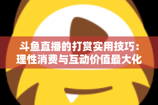 斗鱼直播的打赏实用技巧：理性消费与互动价值最大化完全指南
