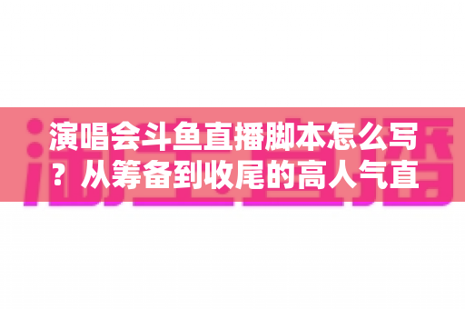 演唱会斗鱼直播脚本怎么写?从筹备到收尾的高人气直播脚本撰写全攻略 演唱会斗鱼直播脚本怎么写?从筹备到收尾的高人气直播脚本撰写全攻略
