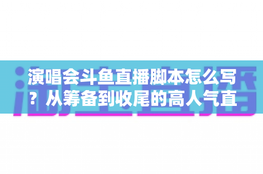 演唱会斗鱼直播脚本怎么写？从筹备到收尾的高人气直播脚本撰写全攻略