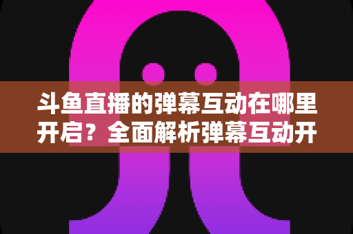 斗鱼直播的弹幕互动在哪里开启?全面解析弹幕互动开启方法与实用技巧 斗鱼直播的弹幕互动在哪里开启?全面解析弹幕互动开启方法与实用技巧