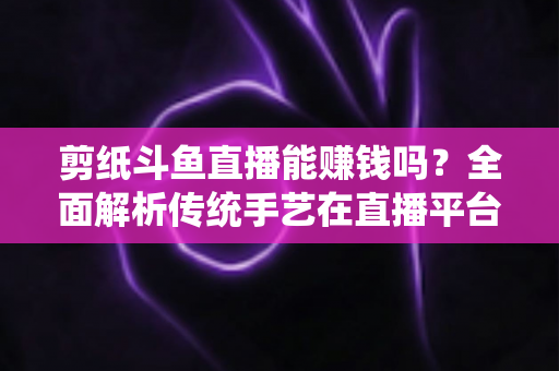 剪纸斗鱼直播能赚钱吗?全面解析传统手艺在直播平台的变现潜力与实战指南 剪纸斗鱼直播能赚钱吗?全面解析传统手艺在直播平台的变现潜力与实战指南