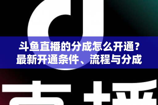 斗鱼直播的分成怎么开通？最新开通条件、流程与分成比例全攻略