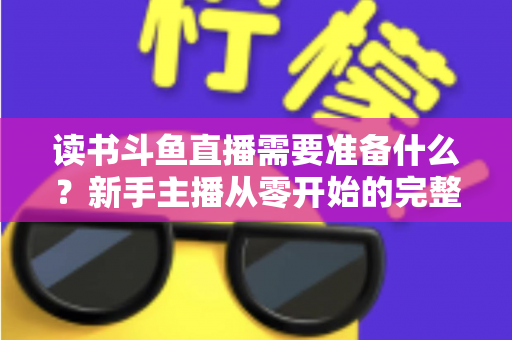 读书斗鱼直播需要准备什么？新手主播从零开始的完整准备指南与避坑攻略