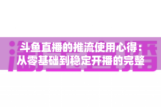 斗鱼直播的推流使用心得：从零基础到稳定开播的完整实战指南