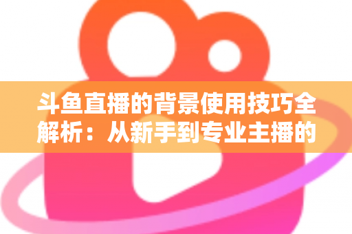 斗鱼直播的背景使用技巧全解析：从新手到专业主播的直播间背景优化指南