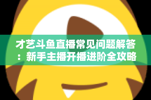 才艺斗鱼直播常见问题解答：新手主播开播进阶全攻略