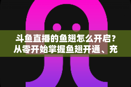 斗鱼直播的鱼翅怎么开启？从零开始掌握鱼翅开通、充值与使用的完整教程