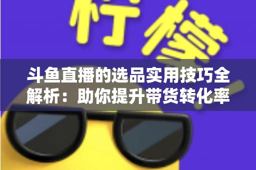 斗鱼直播的选品实用技巧全解析：助你提升带货转化率的实战指南