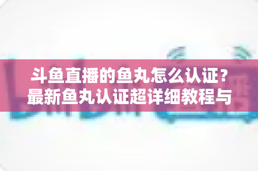 斗鱼直播的鱼丸怎么认证?最新鱼丸认证超详细教程与常见问题一站式全解析 斗鱼直播的鱼丸怎么认证?最新鱼丸认证超详细教程与常见问题一站式全解析