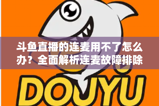斗鱼直播的连麦用不了怎么办?全面解析连麦故障排除指南与实用解决方案 斗鱼直播的连麦用不了怎么办?全面解析连麦故障排除指南与实用解决方案