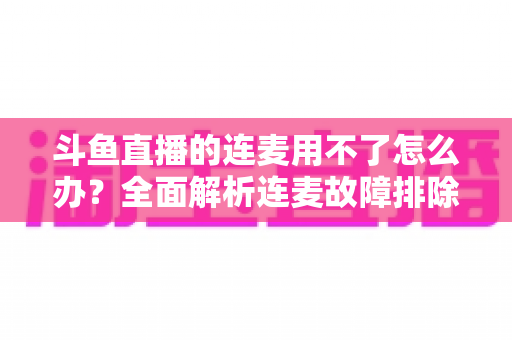 斗鱼直播的连麦用不了怎么办？全面解析连麦故障排除指南与实用解决方案