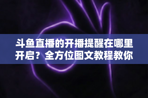 斗鱼直播的开播提醒在哪里开启？全方位图文教程教你不错过任何一场心仪主播的精彩直播
