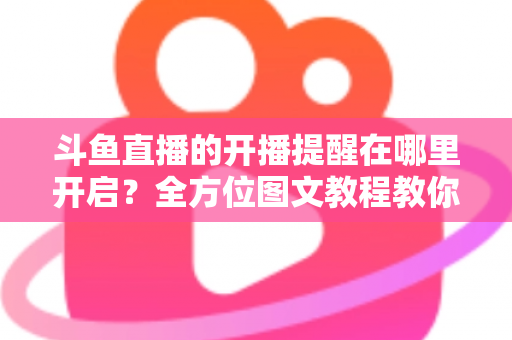 斗鱼直播的开播提醒在哪里开启？全方位图文教程教你不错过任何一场心仪主播的精彩直播
