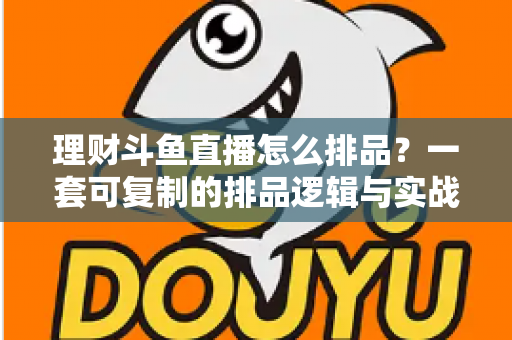 理财斗鱼直播怎么排品？一套可复制的排品逻辑与实战避坑全攻略