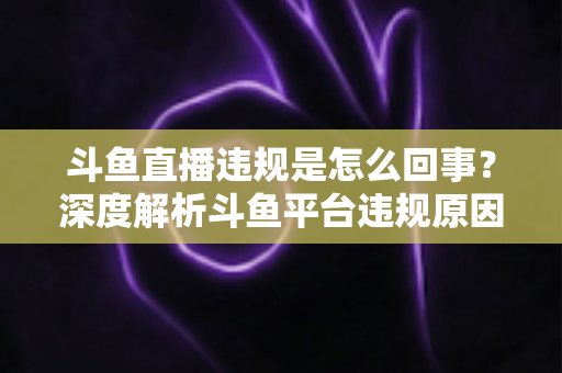 斗鱼直播违规是怎么回事？深度解析斗鱼平台违规原因、处罚规则与实用避坑指南