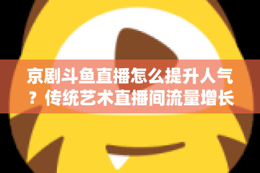 京剧斗鱼直播怎么提升人气？传统艺术直播间流量增长全攻略