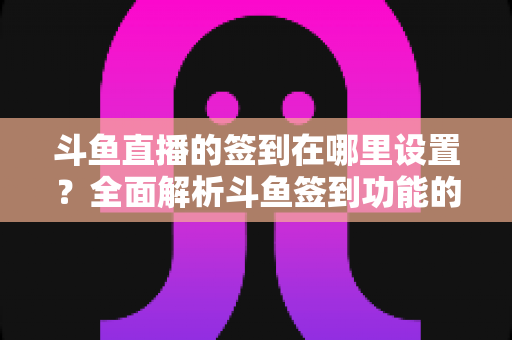斗鱼直播的签到在哪里设置？全面解析斗鱼签到功能的位置与使用技巧