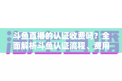 斗鱼直播的认证收费吗?全面解析斗鱼认证流程、费用明细与避坑指南 斗鱼直播的认证收费吗?全面解析斗鱼认证流程、费用明细与避坑指南