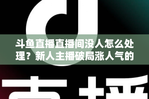 斗鱼直播直播间没人怎么处理？新人主播破局涨人气的实用指南