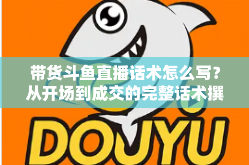 带货斗鱼直播话术怎么写？从开场到成交的完整话术撰写指南