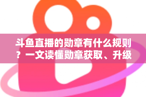 斗鱼直播的勋章有什么规则？一文读懂勋章获取、升级与佩戴全攻略