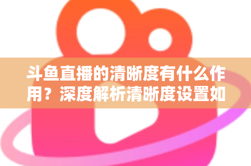 斗鱼直播的清晰度有什么作用?深度解析清晰度设置如何影响你的观看体验与流量消耗 斗鱼直播的清晰度有什么作用?深度解析清晰度设置如何影响你的观看体验与流量消耗