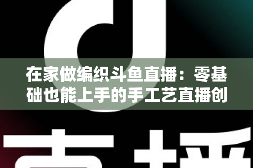 在家做编织斗鱼直播:零基础也能上手的手工艺直播创业全攻略 在家做编织斗鱼直播:零基础也能上手的手工艺直播创业全攻略