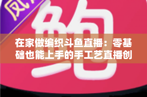 在家做编织斗鱼直播：零基础也能上手的手工艺直播创业全攻略