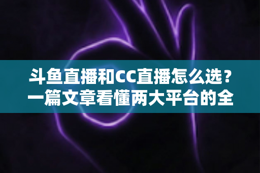 斗鱼直播和CC直播怎么选？一篇文章看懂两大平台的全方位对比与选择指南