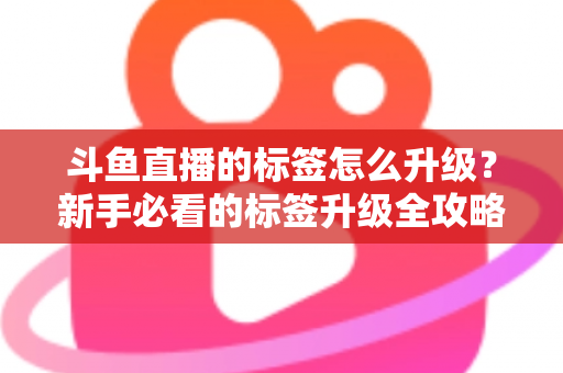 斗鱼直播的标签怎么升级？新手必看的标签升级全攻略与实用技巧解析