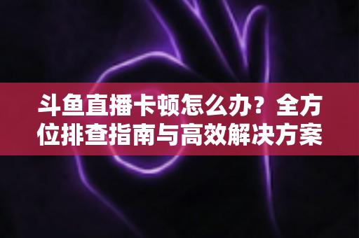 斗鱼直播卡顿怎么办？全方位排查指南与高效解决方案大公开
