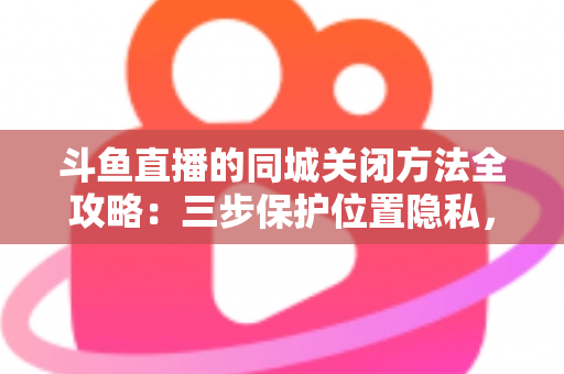 斗鱼直播的同城关闭方法全攻略：三步保护位置隐私，轻松告别同城推荐打扰