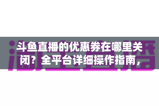 斗鱼直播的优惠券在哪里关闭？全平台详细操作指南，轻松告别弹窗打扰