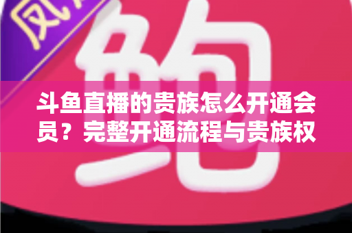 斗鱼直播的贵族怎么开通会员？完整开通流程与贵族权益全解析