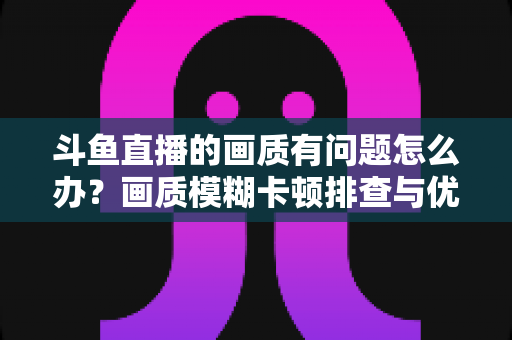 斗鱼直播的画质有问题怎么办?画质模糊卡顿排查与优化全攻略 斗鱼直播的画质有问题怎么办?画质模糊卡顿排查与优化全攻略
