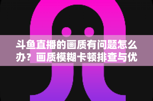 斗鱼直播的画质有问题怎么办？画质模糊卡顿排查与优化全攻略