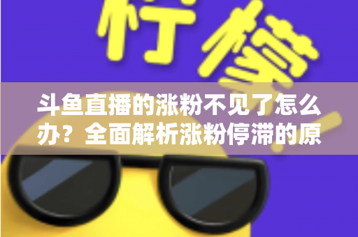 斗鱼直播的涨粉不见了怎么办?全面解析涨粉停滞的原因与高效应对策略 斗鱼直播的涨粉不见了怎么办?全面解析涨粉停滞的原因与高效应对策略