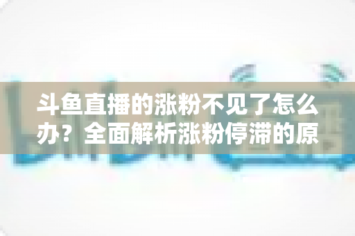 斗鱼直播的涨粉不见了怎么办？全面解析涨粉停滞的原因与高效应对策略