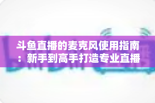 斗鱼直播的麦克风使用指南:新手到高手打造专业直播音质的完整攻略 斗鱼直播的麦克风使用指南:新手到高手打造专业直播音质的完整攻略
