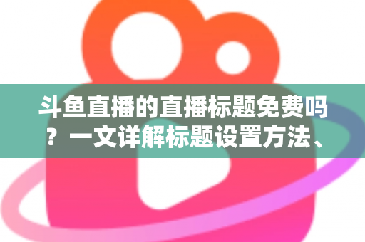 斗鱼直播的直播标题免费吗?一文详解标题设置方法、费用真相与爆款优化技巧 斗鱼直播的直播标题免费吗?一文详解标题设置方法、费用真相与爆款优化技巧