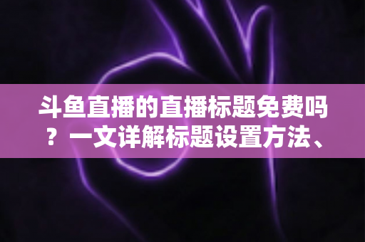 斗鱼直播的直播标题免费吗？一文详解标题设置方法、费用真相与爆款优化技巧